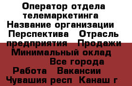 Оператор отдела телемаркетинга › Название организации ­ Перспектива › Отрасль предприятия ­ Продажи › Минимальный оклад ­ 25 000 - Все города Работа » Вакансии   . Чувашия респ.,Канаш г.